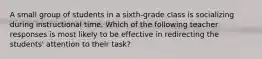 A small group of students in a sixth-grade class is socializing during instructional time. Which of the following teacher responses is most likely to be effective in redirecting the students' attention to their task?