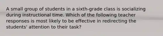 A small group of students in a sixth-grade class is socializing during instructional time. Which of the following teacher responses is most likely to be effective in redirecting the students' attention to their task?