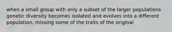 when a small group with only a subset of the larger populations genetic diversity becomes isolated and evolves into a different population, missing some of the traits of the original