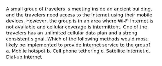 A small group of travelers is meeting inside an ancient building, and the travelers need access to the Internet using their mobile devices. However, the group is in an area where Wi-Fi Internet is not available and cellular coverage is intermittent. One of the travelers has an unlimited cellular data plan and a strong consistent signal. Which of the following methods would most likely be implemented to provide Internet service to the group? a. Mobile hotspot b. Cell phone tethering c. Satellite Internet d. Dial-up Internet