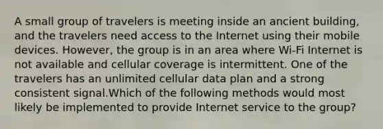 A small group of travelers is meeting inside an ancient building, and the travelers need access to the Internet using their mobile devices. However, the group is in an area where Wi-Fi Internet is not available and cellular coverage is intermittent. One of the travelers has an unlimited cellular data plan and a strong consistent signal.Which of the following methods would most likely be implemented to provide Internet service to the group?