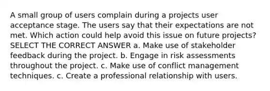 A small group of users complain during a projects user acceptance stage. The users say that their expectations are not met. Which action could help avoid this issue on future projects? SELECT THE CORRECT ANSWER a. Make use of stakeholder feedback during the project. b. Engage in risk assessments throughout the project. c. Make use of conflict management techniques. c. Create a professional relationship with users.