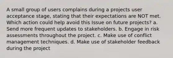 A small group of users complains during a projects user acceptance stage, stating that their expectations are NOT met. Which action could help avoid this Issue on future projects? a. Send more frequent updates to stakeholders. b. Engage in risk assessments throughout the project. c. Make use of conflict management techniques. d. Make use of stakeholder feedback during the project