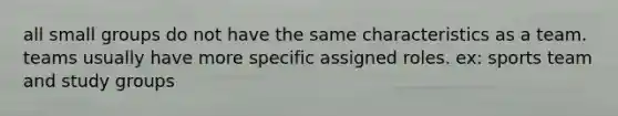 all small groups do not have the same characteristics as a team. teams usually have more specific assigned roles. ex: sports team and study groups