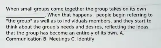 When small groups come together the group takes on its own _________________. When that happens , people begin referring to "the group" as well as to individuals members, and they start to think about the group's needs and desires, reflecting the ideas that the group has become an entirely of its own. A. Communication B. Meetings C. Identify