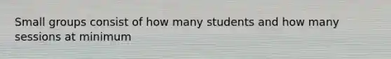 Small groups consist of how many students and how many sessions at minimum