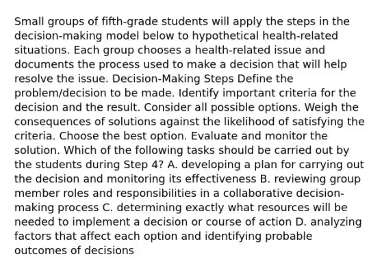 Small groups of fifth-grade students will apply the steps in the decision-making model below to hypothetical health-related situations. Each group chooses a health-related issue and documents the process used to make a decision that will help resolve the issue. Decision-Making Steps Define the problem/decision to be made. Identify important criteria for the decision and the result. Consider all possible options. Weigh the consequences of solutions against the likelihood of satisfying the criteria. Choose the best option. Evaluate and monitor the solution. Which of the following tasks should be carried out by the students during Step 4? A. developing a plan for carrying out the decision and monitoring its effectiveness B. reviewing group member roles and responsibilities in a collaborative decision-making process C. determining exactly what resources will be needed to implement a decision or course of action D. analyzing factors that affect each option and identifying probable outcomes of decisions