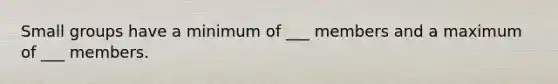 Small groups have a minimum of ___ members and a maximum of ___ members.