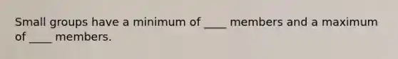 Small groups have a minimum of ____ members and a maximum of ____ members.