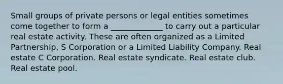 Small groups of private persons or legal entities sometimes come together to form a _____________ to carry out a particular real estate activity. These are often organized as a Limited Partnership, S Corporation or a Limited Liability Company. Real estate C Corporation. Real estate syndicate. Real estate club. Real estate pool.