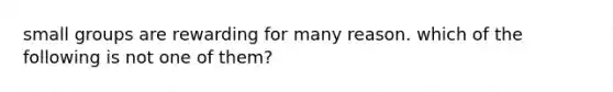 small groups are rewarding for many reason. which of the following is not one of them?