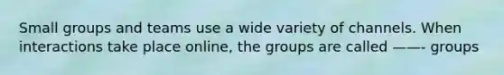 Small groups and teams use a wide variety of channels. When interactions take place online, the groups are called ——- groups