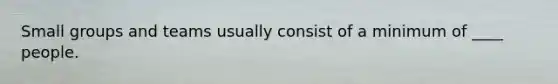 Small groups and teams usually consist of a minimum of ____ people.
