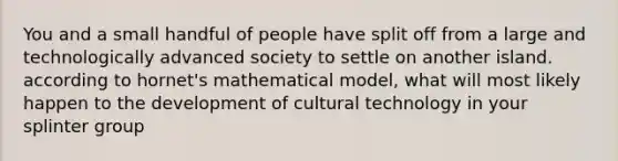 You and a small handful of people have split off from a large and technologically advanced society to settle on another island. according to hornet's mathematical model, what will most likely happen to the development of cultural technology in your splinter group