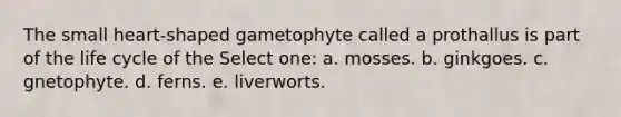 The small heart-shaped gametophyte called a prothallus is part of the life cycle of the Select one: a. mosses. b. ginkgoes. c. gnetophyte. d. ferns. e. liverworts.