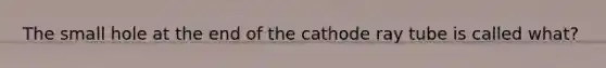 The small hole at the end of the cathode ray tube is called what?