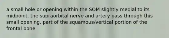 a small hole or opening within the SOM slightly medial to its midpoint. the supraorbital nerve and artery pass through this small opening. part of the squamous/vertical portion of the frontal bone