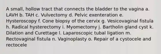 A small, hollow tract that connects the bladder to the vagina a. LAVH b. TAH c. Vulvectomy d. Pelvic exenteration e. Hysteroscopy f. Cone biopsy of the cervix g. Vesicovaginal fistula h. Radical hysterectomy i. Myomectomy j. Bartholin gland cyst k. Dilation and Curettage l. Laparoscopic tubal ligation m. Rectovaginal fistula n. Vaginoplasty o. Repair of a cystocele and rectocele