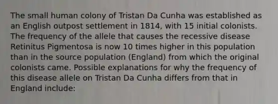 The small human colony of Tristan Da Cunha was established as an English outpost settlement in 1814, with 15 initial colonists. The frequency of the allele that causes the recessive disease Retinitus Pigmentosa is now 10 times higher in this population than in the source population (England) from which the original colonists came. Possible explanations for why the frequency of this disease allele on Tristan Da Cunha differs from that in England include: