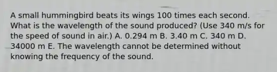 A small hummingbird beats its wings 100 times each second. What is the wavelength of the sound produced? (Use 340 m/s for the speed of sound in air.) A. 0.294 m B. 3.40 m C. 340 m D. 34000 m E. The wavelength cannot be determined without knowing the frequency of the sound.