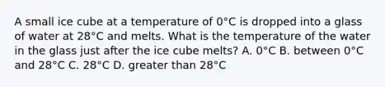 A small ice cube at a temperature of 0°C is dropped into a glass of water at 28°C and melts. What is the temperature of the water in the glass just after the ice cube melts? A. 0°C B. between 0°C and 28°C C. 28°C D. greater than 28°C