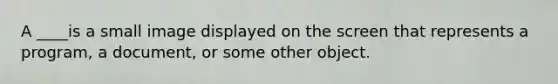 A ____is a small image displayed on the screen that represents a program, a document, or some other object.