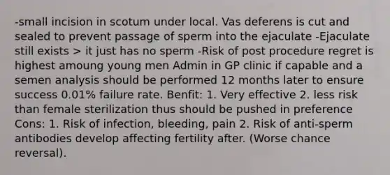 -small incision in scotum under local. Vas deferens is cut and sealed to prevent passage of sperm into the ejaculate -Ejaculate still exists > it just has no sperm -Risk of post procedure regret is highest amoung young men Admin in GP clinic if capable and a semen analysis should be performed 12 months later to ensure success 0.01% failure rate. Benfit: 1. Very effective 2. less risk than female sterilization thus should be pushed in preference Cons: 1. Risk of infection, bleeding, pain 2. Risk of anti-sperm antibodies develop affecting fertility after. (Worse chance reversal).