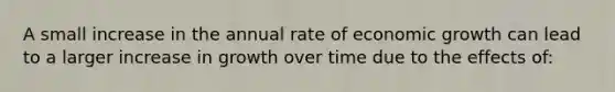 A small increase in the annual rate of economic growth can lead to a larger increase in growth over time due to the effects of: