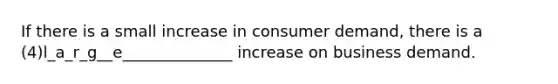 If there is a small increase in consumer demand, there is a (4)l_a_r_g__e______________ increase on business demand.