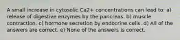 A small increase in cytosolic Ca2+ concentrations can lead to: a) release of digestive enzymes by the pancreas. b) muscle contraction. c) hormone secretion by endocrine cells. d) All of the answers are correct. e) None of the answers is correct.