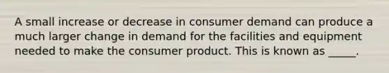 A small increase or decrease in consumer demand can produce a much larger change in demand for the facilities and equipment needed to make the consumer product. This is known as _____.