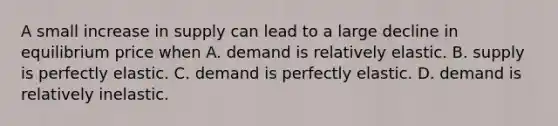 A small increase in supply can lead to a large decline in equilibrium price when A. demand is relatively elastic. B. supply is perfectly elastic. C. demand is perfectly elastic. D. demand is relatively inelastic.