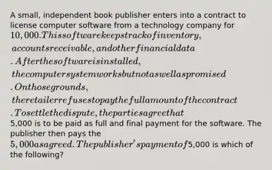 A small, independent book publisher enters into a contract to license computer software from a technology company for 10,000. This software keeps track of inventory, accounts receivable, and other financial data. After the software is installed, the computer system works but not as well as promised. On those grounds, the retailer refuses to pay the full amount of the contract. To settle the dispute, the parties agree that5,000 is to be paid as full and final payment for the software. The publisher then pays the 5,000 as agreed. The publisher's payment of5,000 is which of the following?