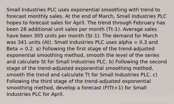 Small Industries PLC uses exponential smoothing with trend to forecast monthly sales. At the end of March, Small Industries PLC hopes to forecast sales for April. The trend through February has been 28 additional unit sales per month (Tt-1). Average sales have been 305 units per month (St-1). The demand for March was 341 units (At). Small Industries PLC uses alpha = 0.3 and Beta = 0.2. a) Following the first stage of the trend-adjusted exponential smoothing method, smooth the level of the series and calculate St for Small Industries PLC. b) Following the second stage of the trend-adjusted exponential smoothing method, smooth the trend and calculate Tt for Small Industries PLC. c) Following the third stage of the trend-adjusted exponential smoothing method, develop a forecast (FITt+1) for Small Industries PLC for April.