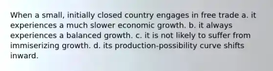 When a small, initially closed country engages in free trade a. it experiences a much slower economic growth. b. it always experiences a balanced growth. c. it is not likely to suffer from immiserizing growth. d. its production-possibility curve shifts inward.