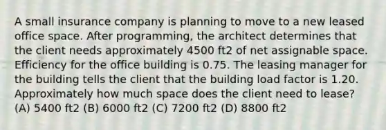 A small insurance company is planning to move to a new leased office space. After programming, the architect determines that the client needs approximately 4500 ft2 of net assignable space. Efficiency for the office building is 0.75. The leasing manager for the building tells the client that the building load factor is 1.20. Approximately how much space does the client need to lease? (A) 5400 ft2 (B) 6000 ft2 (C) 7200 ft2 (D) 8800 ft2