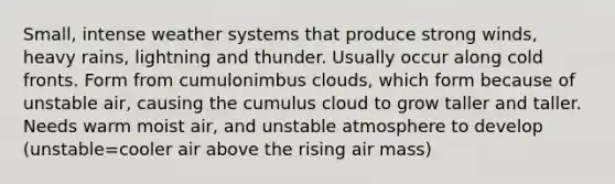 Small, intense weather systems that produce strong winds, heavy rains, lightning and thunder. Usually occur along cold fronts. Form from cumulonimbus clouds, which form because of unstable air, causing the cumulus cloud to grow taller and taller. Needs warm moist air, and unstable atmosphere to develop (unstable=cooler air above the rising air mass)