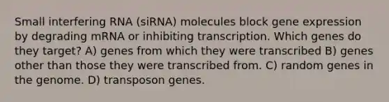 Small interfering RNA (siRNA) molecules block gene expression by degrading mRNA or inhibiting transcription. Which genes do they target? A) genes from which they were transcribed B) genes other than those they were transcribed from. C) random genes in the genome. D) transposon genes.