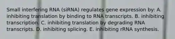 Small interfering RNA (siRNA) regulates <a href='https://www.questionai.com/knowledge/kFtiqWOIJT-gene-expression' class='anchor-knowledge'>gene expression</a> by: A. inhibiting translation by binding to RNA transcripts. B. inhibiting transcription. C. inhibiting translation by degrading RNA transcripts. D. inhibiting splicing. E. inhibiting rRNA synthesis.