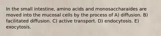 In the small intestine, amino acids and monosaccharaides are moved into the mucosal cells by the process of A) diffusion. B) facilitated diffusion. C) active transport. D) endocytosis. E) exocytosis.