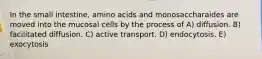 In the small intestine, amino acids and monosaccharaides are moved into the mucosal cells by the process of A) diffusion. B) facilitated diffusion. C) active transport. D) endocytosis. E) exocytosis