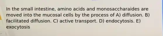 In <a href='https://www.questionai.com/knowledge/kt623fh5xn-the-small-intestine' class='anchor-knowledge'>the small intestine</a>, <a href='https://www.questionai.com/knowledge/k9gb720LCl-amino-acids' class='anchor-knowledge'>amino acids</a> and monosaccharaides are moved into the mucosal cells by the process of A) diffusion. B) facilitated diffusion. C) active transport. D) endocytosis. E) exocytosis