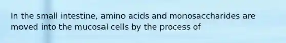 In <a href='https://www.questionai.com/knowledge/kt623fh5xn-the-small-intestine' class='anchor-knowledge'>the small intestine</a>, <a href='https://www.questionai.com/knowledge/k9gb720LCl-amino-acids' class='anchor-knowledge'>amino acids</a> and monosaccharides are moved into the mucosal cells by the process of