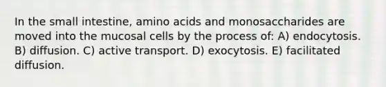 In the small intestine, amino acids and monosaccharides are moved into the mucosal cells by the process of: A) endocytosis. B) diffusion. C) active transport. D) exocytosis. E) facilitated diffusion.