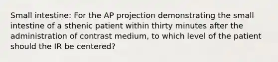 Small intestine: For the AP projection demonstrating the small intestine of a sthenic patient within thirty minutes after the administration of contrast medium, to which level of the patient should the IR be centered?