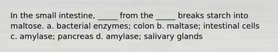 In <a href='https://www.questionai.com/knowledge/kt623fh5xn-the-small-intestine' class='anchor-knowledge'>the small intestine</a>, _____ from the _____ breaks starch into maltose. a. bacterial enzymes; colon b. maltase; intestinal cells c. amylase; pancreas d. amylase; salivary glands