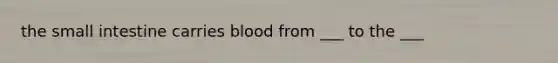 the small intestine carries blood from ___ to the ___