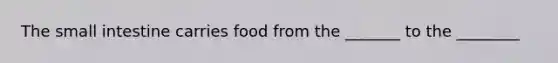 The small intestine carries food from the _______ to the ________