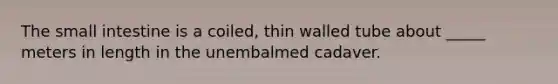 The small intestine is a coiled, thin walled tube about _____ meters in length in the unembalmed cadaver.