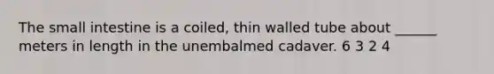 The small intestine is a coiled, thin walled tube about ______ meters in length in the unembalmed cadaver. 6 3 2 4